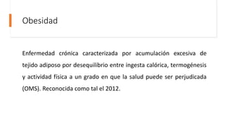 Obesidad
Enfermedad crónica caracterizada por acumulación excesiva de
tejido adiposo por desequilibrio entre ingesta calórica, termogénesis
y actividad física a un grado en que la salud puede ser perjudicada
(OMS). Reconocida como tal el 2012.
 