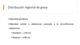 Distribución regional de grasa
• Obesidad periférica
• Obesidad central o abdominal, asociado a la circunferencia
abdominal:
• Hombres: › a 94 cm
• Mujeres: › a 80 cm
 