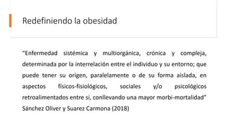 Redefiniendo la obesidad
“Enfermedad sistémica y multiorgánica, crónica y compleja,
determinada por la interrelación entre el individuo y su entorno; que
puede tener su origen, paralelamente o de su forma aislada, en
aspectos físicos-fisiológicos, sociales y/o psicológicos
retroalimentados entre si, conllevando una mayor morbi-mortalidad”
Sánchez Oliver y Suarez Carmona (2018)
 