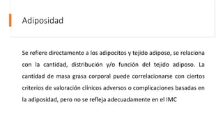 Adiposidad
Se refiere directamente a los adipocitos y tejido adiposo, se relaciona
con la cantidad, distribución y/o función del tejido adiposo. La
cantidad de masa grasa corporal puede correlacionarse con ciertos
criterios de valoración clínicos adversos o complicaciones basadas en
la adiposidad, pero no se refleja adecuadamente en el IMC
 