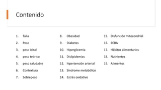 Contenido
1. Talla
2. Peso
3. peso ideal
4. peso teórico
5. peso saludable
6. Contextura
7. Sobrepeso
8. Obesidad
9. Diabetes
10. Hiperglicemia
11. Dislipidemias
12. hipertensión arterial
13. Síndrome metabólico
14. Estrés oxidativo
15. Disfunción mitocondrial
16. ECBA
17. Hábitos alimentarios
18. Nutrientes
19. Alimentos
 