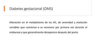 Diabetes gestacional (OMS)
Alteración en el metabolismo de los HC, de severidad y evolución
variables que comienza o se reconoce por primera vez durante el
embarazo y que generalmente desaparece después del parto.
 