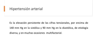 Hipertensión arterial
Es la elevación persistente de las cifras tensionales, por encima de
140 mm Hg en la sistólica y 90 mm Hg en la diastólica, de etiología
diversa, y en muchas ocasiones multifactorial.
 