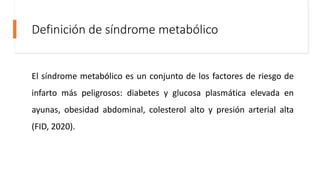 Definición de síndrome metabólico
El síndrome metabólico es un conjunto de los factores de riesgo de
infarto más peligrosos: diabetes y glucosa plasmática elevada en
ayunas, obesidad abdominal, colesterol alto y presión arterial alta
(FID, 2020).
 