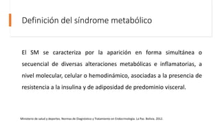 Definición del síndrome metabólico
El SM se caracteriza por la aparición en forma simultánea o
secuencial de diversas alteraciones metabólicas e inflamatorias, a
nivel molecular, celular o hemodinámico, asociadas a la presencia de
resistencia a la insulina y de adiposidad de predominio visceral.
Ministerio de salud y deportes. Normas de Diagnóstico y Tratamiento en Endocrinología. La Paz. Bolivia. 2012.
 