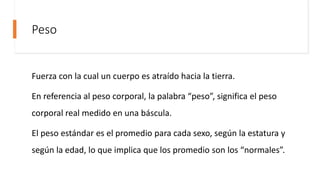 Peso
Fuerza con la cual un cuerpo es atraído hacia la tierra.
En referencia al peso corporal, la palabra “peso”, significa el peso
corporal real medido en una báscula.
El peso estándar es el promedio para cada sexo, según la estatura y
según la edad, lo que implica que los promedio son los “normales”.
 