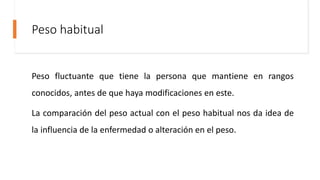 Peso habitual
Peso fluctuante que tiene la persona que mantiene en rangos
conocidos, antes de que haya modificaciones en este.
La comparación del peso actual con el peso habitual nos da idea de
la influencia de la enfermedad o alteración en el peso.
 