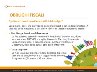 OBBLIGHI FISCALI
Quali oneri dovrò considerare ai fini del budget?
Sono molti i paesi che prevedono degli oneri fiscali a carico dei promotori. A
seconda della meccanica e del paese, i costi da sostenere possono essere:
➢ Fee di organizzazione del concorso:
Le fee possono essere fisse (come in Repubblica Dominicana, dove
ammontano a RD$500), a scaglioni (come in Messico, dove esiste
un’apposita tabella) o proporzionali al montepremi (come in
Guatemala, dove sono pari al 15% del montepremi)
➢ Tasse sui premi:
La % di tasse può dipendere dalla tipologia di premio
(denaro VS beni/servizi) e dal soggetto che effettua
il pagamento (Promotore VS vincitore).
PROMOSFERA SRL- Via G. Giusti 65/A, 21019 – Somma Lombardo (VA) – Tel: 0331 252144 – info@promosfera.it ; P.I. 02250050024
 
