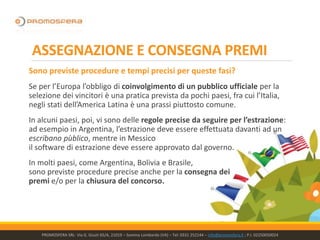 ASSEGNAZIONE E CONSEGNA PREMI
Sono previste procedure e tempi precisi per queste fasi?
Se per l’Europa l’obbligo di coinvolgimento di un pubblico ufficiale per la
selezione dei vincitori è una pratica prevista da pochi paesi, fra cui l’Italia,
negli stati dell’America Latina è una prassi piuttosto comune.
In alcuni paesi, poi, vi sono delle regole precise da seguire per l’estrazione:
ad esempio in Argentina, l’estrazione deve essere effettuata davanti ad un
escribano pùblico, mentre in Messico
il software di estrazione deve essere approvato dal governo.
In molti paesi, come Argentina, Bolivia e Brasile,
sono previste procedure precise anche per la consegna dei
premi e/o per la chiusura del concorso.
PROMOSFERA SRL- Via G. Giusti 65/A, 21019 – Somma Lombardo (VA) – Tel: 0331 252144 – info@promosfera.it ; P.I. 02250050024
 