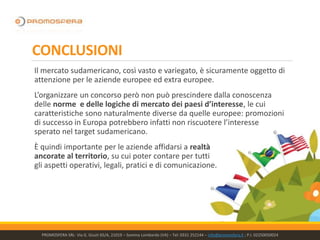 CONCLUSIONI
Il mercato sudamericano, così vasto e variegato, è sicuramente oggetto di
attenzione per le aziende europee ed extra europee.
L’organizzare un concorso però non può prescindere dalla conoscenza
delle norme e delle logiche di mercato dei paesi d’interesse, le cui
caratteristiche sono naturalmente diverse da quelle europee: promozioni
di successo in Europa potrebbero infatti non riscuotere l’interesse
sperato nel target sudamericano.
È quindi importante per le aziende affidarsi a realtà
ancorate al territorio, su cui poter contare per tutti
gli aspetti operativi, legali, pratici e di comunicazione.
PROMOSFERA SRL- Via G. Giusti 65/A, 21019 – Somma Lombardo (VA) – Tel: 0331 252144 – info@promosfera.it ; P.I. 02250050024
 