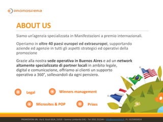 ABOUT US
Siamo un’agenzia specializzata in Manifestazioni a premio internazionali.
Operiamo in oltre 40 paesi europei ed extraeuropei, supportando
aziende ed agenzie in tutti gli aspetti strategici ed operativi della
promozione
Grazie alla nostra sede operativa in Buenos Aires e ad un network
altamente specializzato di partner locali in ambito legale,
digital e comunicazione, offriamo ai clienti un supporto
operativo a 360°, sollevandoli da ogni pensiero.
PROMOSFERA SRL- Via G. Giusti 65/A, 21019 – Somma Lombardo (VA) – Tel: 0331 252144 – info@promosfera.it ; P.I. 02250050024
Legal
Microsites & POP
Winners management
Prizes
 