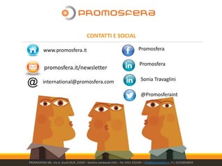 @Promosferaint
Promosfera
Promosferawww.promosfera.it
Sonia Travagliniinternational@promosfera.com
promosfera.it/newsletter
PROMOSFERA SRL- Via G. Giusti 65/A, 21019 – Somma Lombardo (VA) – Tel: 0331 252144 – info@promosfera.it ; P.I. 02250050024
CONTATTI E SOCIAL
 