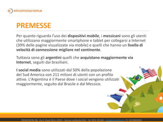 PREMESSE
Per quanto riguarda l’uso dei dispositivi mobile, i messicani sono gli utenti
che utilizzano maggiormente smartphone e tablet per collegarsi a Internet
(39% delle pagine visualizzate via mobile) e quelli che hanno un livello di
velocità di connessione migliore nel continente.
Tuttavia sono gli argentini quelli che acquistano maggiormente via
Internet, seguiti dai brasiliani.
I social media sono utilizzati dal 50% della popolazione
del Sud America con 211 milioni di utenti con un profilo
attivo. L'Argentina è il Paese dove i social vengono utilizzati
maggiormente, seguito dal Brasile e dal Messico.
PROMOSFERA SRL- Via G. Giusti 65/A, 21019 – Somma Lombardo (VA) – Tel: 0331 252144 – info@promosfera.it ; P.I. 02250050024
 