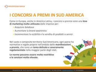 Come in Europa, anche in America Latina, i concorsi a premio sono una leva
di marketing molto utilizzata dalle imprese per:
➢Acquisire database
➢Aumentare la brand awareness
➢Incrementare la visibilità e la vendita di prodotti o servizi
Nel vasto e composito territorio Sud Americano, ogni paese ha
normative e regole proprie nell’ambito delle manifestazioni
a premio, che sono un tema delicato e severamente
regolamentato nella maggior parte degli stati.
Le norme possono essere molto restrittive
e le sanzioni molto elevate.
PROMOSFERA SRL- Via G. Giusti 65/A, 21019 – Somma Lombardo (VA) – Tel: 0331 252144 – info@promosfera.it ; P.I. 02250050024
I CONCORSI A PREMI IN SUD AMERICA
 