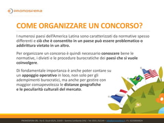COME ORGANIZZARE UN CONCORSO?
I numerosi paesi dell’America Latina sono caratterizzati da normative spesso
differenti e ciò che è consentito in un paese può essere problematico o
addirittura vietato in un altro.
Per organizzare un concorso è quindi necessario conoscere bene le
normative, i divieti e le procedure burocratiche dei paesi che si vuole
coinvolgere.
Di fondamentale importanza è anche poter contare su
un appoggio operativo in loco, non solo per gli
adempimenti burocratici, ma anche per gestire con
maggior consapevolezza le distanze geografiche
e le peculiarità culturali del mercato.
PROMOSFERA SRL- Via G. Giusti 65/A, 21019 – Somma Lombardo (VA) – Tel: 0331 252144 – info@promosfera.it ; P.I. 02250050024
 