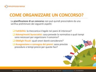 COME ORGANIZZARE UN CONCORSO?
La pianificazione di un concorso non può quindi prescindere da una
verifica preliminare dei seguenti aspetti:
 Fattibilità: la meccanica è legale nei paesi di interesse?
 Adempimenti burocratici: cosa prevede la normativa e quali tempi
sono necessari per organizzare il concorso?
 Obblighi fiscali: quali oneri dovrò considerare?
 Assegnazione e consegna dei premi: sono previste
procedure e tempi precisi per queste fasi?
PROMOSFERA SRL- Via G. Giusti 65/A, 21019 – Somma Lombardo (VA) – Tel: 0331 252144 – info@promosfera.it ; P.I. 02250050024
 
