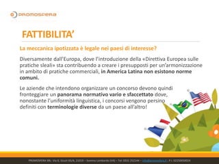 FATTIBILITA’
La meccanica ipotizzata è legale nei paesi di interesse?
Diversamente dall’Europa, dove l’introduzione della «Direttiva Europea sulle
pratiche sleali» sta contribuendo a creare i presupposti per un’armonizzazione
in ambito di pratiche commerciali, in America Latina non esistono norme
comuni.
Le aziende che intendono organizzare un concorso devono quindi
fronteggiare un panorama normativo vario e sfaccettato dove,
nonostante l’uniformità linguistica, i concorsi vengono persino
definiti con terminologie diverse da un paese all’altro!
PROMOSFERA SRL- Via G. Giusti 65/A, 21019 – Somma Lombardo (VA) – Tel: 0331 252144 – info@promosfera.it ; P.I. 02250050024
 