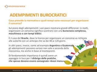 ADEMPIMENTI BUROCRATICI
Cosa prevede la normativa e quali tempi sono necessari per organizzare
il concorso?
Sul piano degli adempimenti i vari paesi mostrano grandi differenze: in molti,
organizzare un concorso significa scontrarsi con una burocrazia complessa,
macchinosa e con tempi biblici.
È il caso del Brasile, dove la licenza per organizzare un concorso va richiesta
alle autorità con un anticipo che va dai 40 ai 120 giorni.
In altri paesi, invece, come ad esempio Argentina e Guatemala,
gli adempimenti possono variare non solo a seconda della
meccanica, ma anche in base al montepremi.
Di fondamentale importanza è quindi avere un
appoggio in loco per il disbrigo delle pratiche,
che spesso devono essere consegnate «brevi manu».
PROMOSFERA SRL- Via G. Giusti 65/A, 21019 – Somma Lombardo (VA) – Tel: 0331 252144 – info@promosfera.it ; P.I. 02250050024
 