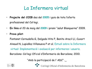 La Infermera virtual Projecte del COIB  des del  2005  i guia de tota l’oferta professional del Col·legi. En línia  el 20 de maig del  2009  i premi “salut Blanquerna” 2009. Prova pilot :   Fontanet Cornudella G, Delgado Hito P, Benito Aracil Ll, Cuxart Ainaud N, Lupiañez Villanueva P et al.  Estudi  sobre la  Infermera  virtual:  Implementació  i  avaluació   per   infermeres  i  usuaris . Barcelona: Col·legi Oficial d’Infermeria de Barcelona; 2010.  “ Amb la participació de l’ ADC” .   