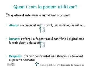 Quan i com la podem utilitzar? En  qualsevol intervenció individual o grupal: Abans:  recomanant un tutorial, una noticia, un enllaç...  Durant:  reforç i alfabetització sanitària i digital amb la web oberta de suport . Després:   oferint continuïtat assistencial i afavorint el procés educatiu. 