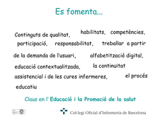 Es fomenta... Continguts de qualitat,   Claus en l’   Educació i la Promoció de la salut habilitats, competències, participació, responsabilitat, treballar  a partir de la demanda de l’usuari , alfabetització digital,   educació contextualitzada,   la continuïtat assistencial i de les cures infermeres,   el procés educatiu 