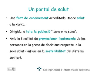 Una  font de coneixement  acreditada  sobre  salut  a la xarxa. Dirigida  a  tota la població  “ sana o no sana”. Amb la finalitat de  promocionar l’autonomia  de les persones en la presa de decisions respecte  a la seva salut i influir en la  sostenibilitat  del sistema sanitari.  Un portal de salut 