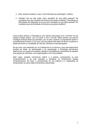 •   Este «estudo revelador» (caso 1) terá sido feito por psicólogos? Justifica.

   •   Também vês as más notas como resultado de uma falha pessoal? Ou
       consideras que são resultado de factores que podes modificar? Consideras as
       dificuldades de integração na turma como resultado de uma falha pessoal? Ou
       consideras que são resultado de factores que podes modificar?




Como podes verificar, a Psicologia é uma ciência preocupada com o Homem na sua
relação consigo próprio, com os outros e com o mundo. Neste sentido, ela procura
investigar diversas áreas que permitem, por um lado, explicar e compreender melhor o
comportamento humano e, por outro, pôr em prática esse saber de forma a melhorar o
desenvolvimento e a qualidade de vida dos indivíduos e das populações.

No teu caso, que pretendes ser um profissional ou um técnico e que vais desenvolver
funções de apoio, de dinamização e de organização, a Psicologia permitir-te-á
desenvolver um conjunto de saberes, atitudes e competências necessárias ao trabalho
com grupos de indivíduos, com organizações e com comunidades.

Além disso, poderás conhecer-te melhor a ti próprio, compreender os teus
comportamentos e as tuas reacções e identificar os fundamentos desses
comportamentos. De facto, o conhecimento de nós próprios e a capacidade de
compreender os outros estão intimamente relacionados.




                                                                                     2
 