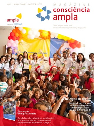 year 3 I january • february • march 2012 I nº 11
                                                    M A G A Z I N E




                                                    Your Ampla social and
                                                    environmental responsibility magazine




                                                               The right to dream
                                                                     Ampla closes the year
                                                                      with highlights from
                                                                      citizenship actions –
                                                                      pages 8, 9,10 and 11
              Our way of
              being sustainable
              Ampla launches a book on social projects
              and shares social and environmental
              responsibilities experiences – page 7
 