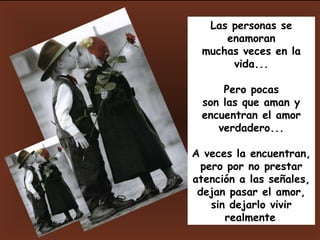 Las personas se enamoran muchas veces en la vida... Pero pocas son las que aman y encuentran el amor verdadero... A veces la encuentran, pero por no prestar atención a las señales, dejan pasar el amor, sin dejarlo vivir realmente . 