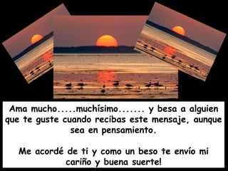 Ama mucho.....muchísimo....... y besa a alguien que te guste cuando recibas este mensaje, aunque sea en pensamiento. Me acordé de ti y como un beso te envío mi cariño y buena suerte! 