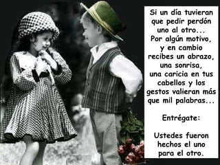 Si un día tuvieran que pedir perdón uno al otro... Por algún motivo, y en cambio recibes un abrazo, una sonrisa, una caricia en tus cabellos y los gestos valieran más que mil palabras... Entrégate: Ustedes fueron hechos el uno para el otro. 