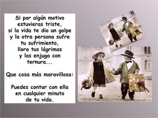 Si por algún motivo estuvieras triste, si la vida te dio un golpe y la otra persona sufre tu sufrimiento, llora tus lágrimas y las enjuga con ternura... Que cosa más maravillosa: Puedes contar con ella en cualquier minuto de tu vida. 