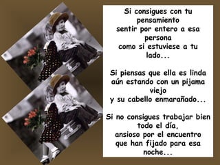 Si consigues con tu pensamiento sentir por entero a esa persona como si estuviese a tu lado... Si piensas que ella es linda aún estando con un pijama viejo y su cabello enmarañado... Si no consigues trabajar bien todo el día, ansioso por el encuentro que han fijado para esa noche... 