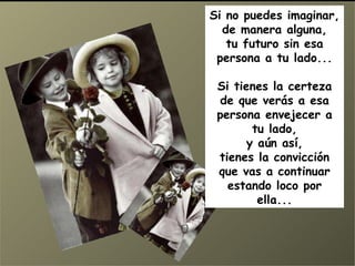 Si no puedes imaginar, de manera alguna, tu futuro sin esa persona a tu lado... Si tienes la certeza de que verás a esa persona envejecer a tu lado, y aún así, tienes la convicción que vas a continuar estando loco por ella... 