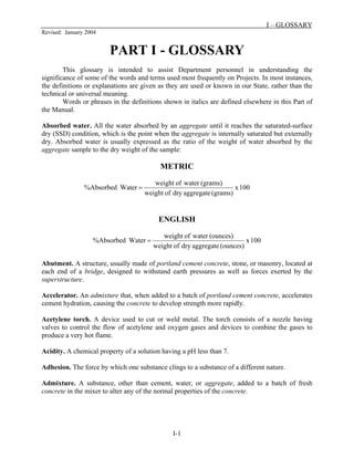 I – GLOSSARY
Revised: January 2004
I-1
PART I - GLOSSARY
This glossary is intended to assist Department personnel in understanding the
significance of some of the words and terms used most frequently on Projects. In most instances,
the definitions or explanations are given as they are used or known in our State, rather than the
technical or universal meaning.
Words or phrases in the definitions shown in italics are defined elsewhere in this Part of
the Manual.
Absorbed water. All the water absorbed by an aggregate until it reaches the saturated-surface
dry (SSD) condition, which is the point when the aggregate is internally saturated but externally
dry. Absorbed water is usually expressed as the ratio of the weight of water absorbed by the
aggregate sample to the dry weight of the sample:
METRIC
100
x
(grams)
aggregate
dry
of
weight
(grams)
water
of
weight
Water
%Absorbed =
ENGLISH
100
x
(ounces)
aggregate
dry
of
weight
(ounces)
water
of
weight
Water
%Absorbed =
Abutment. A structure, usually made of portland cement concrete, stone, or masonry, located at
each end of a bridge, designed to withstand earth pressures as well as forces exerted by the
superstructure.
Accelerator. An admixture that, when added to a batch of portland cement concrete, accelerates
cement hydration, causing the concrete to develop strength more rapidly.
Acetylene torch. A device used to cut or weld metal. The torch consists of a nozzle having
valves to control the flow of acetylene and oxygen gases and devices to combine the gases to
produce a very hot flame.
Acidity. A chemical property of a solution having a pH less than 7.
Adhesion. The force by which one substance clings to a substance of a different nature.
Admixture. A substance, other than cement, water, or aggregate, added to a batch of fresh
concrete in the mixer to alter any of the normal properties of the concrete.
 