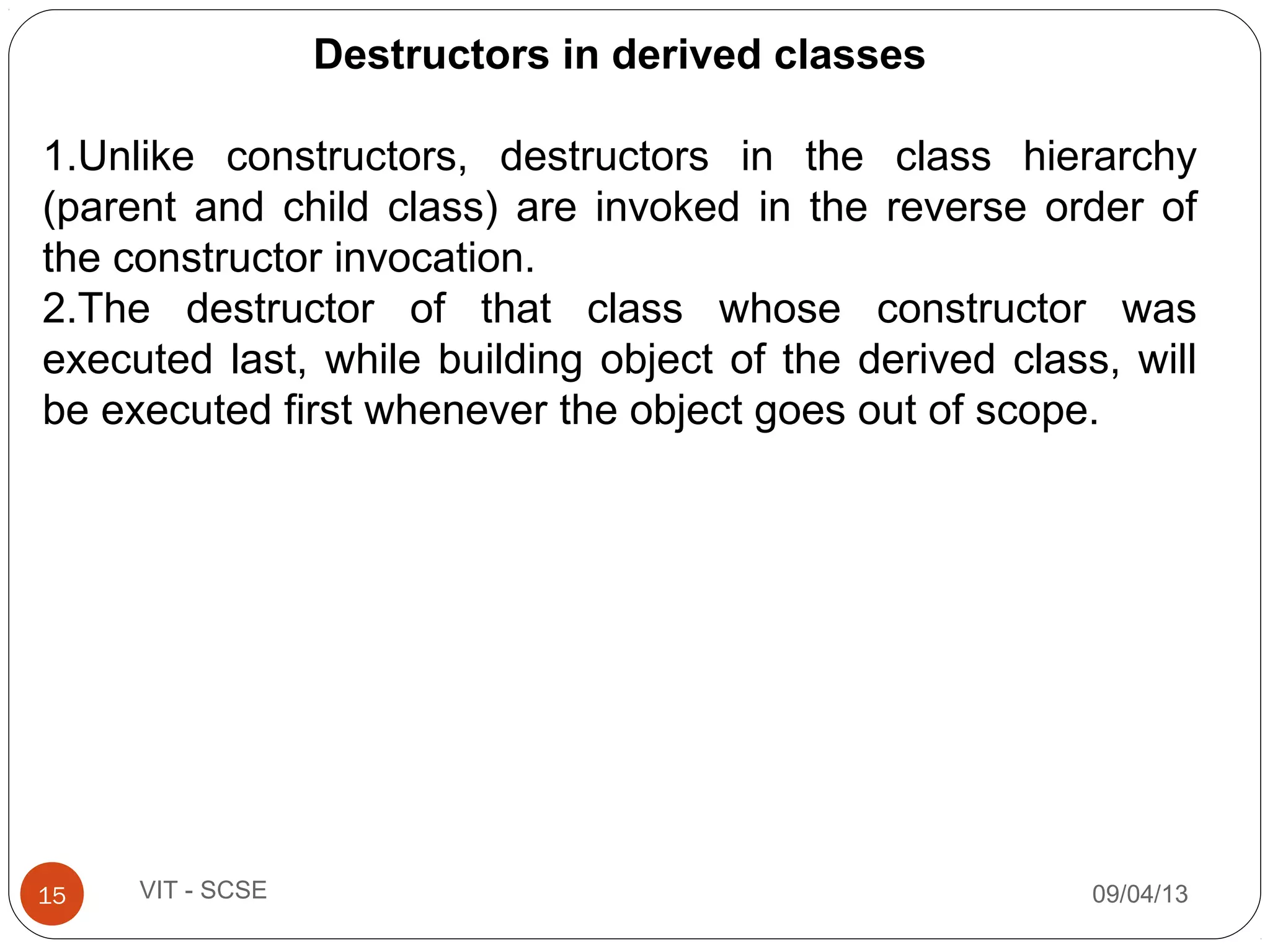 09/04/1315 VIT - SCSE
Destructors in derived classes
1.Unlike constructors, destructors in the class hierarchy
(parent and child class) are invoked in the reverse order of
the constructor invocation.
2.The destructor of that class whose constructor was
executed last, while building object of the derived class, will
be executed first whenever the object goes out of scope.
 