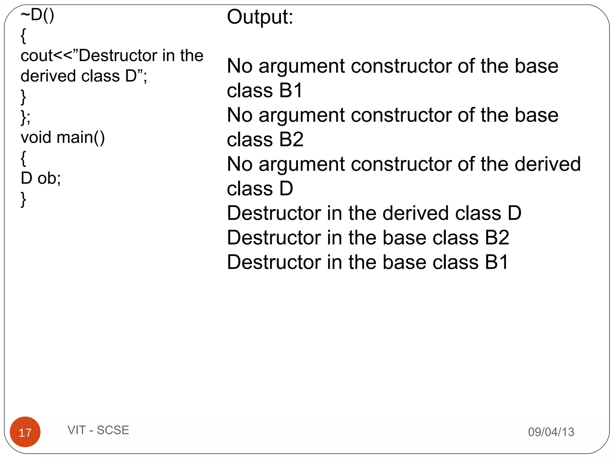 09/04/1317 VIT - SCSE
~D()
{
cout<<”Destructor in the
derived class D”;
}
};
void main()
{
D ob;
}
Output:
No argument constructor of the base
class B1
No argument constructor of the base
class B2
No argument constructor of the derived
class D
Destructor in the derived class D
Destructor in the base class B2
Destructor in the base class B1
 