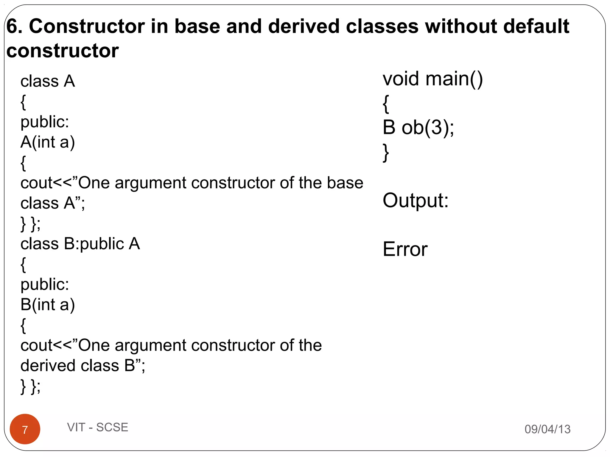 09/04/137 VIT - SCSE
class A
{
public:
A(int a)
{
cout<<”One argument constructor of the base
class A”;
} };
class B:public A
{
public:
B(int a)
{
cout<<”One argument constructor of the
derived class B”;
} };
void main()
{
B ob(3);
}
Output:
Error
6. Constructor in base and derived classes without default
constructor
 