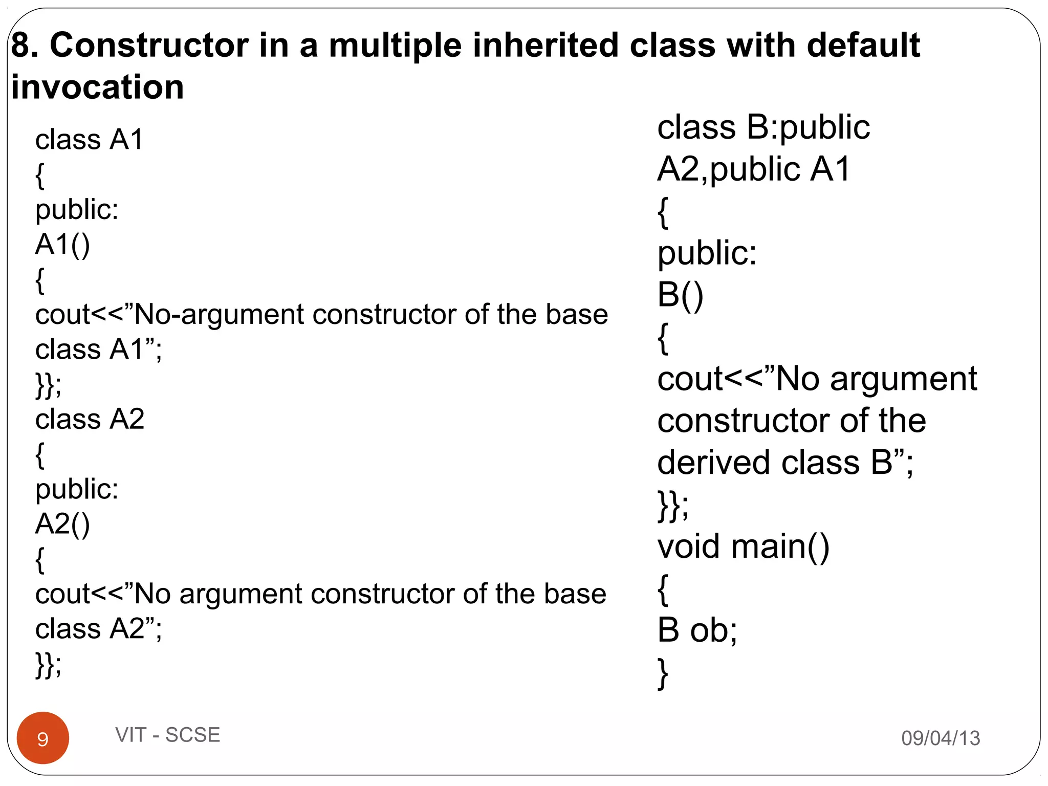 09/04/139 VIT - SCSE
class A1
{
public:
A1()
{
cout<<”No-argument constructor of the base
class A1”;
}};
class A2
{
public:
A2()
{
cout<<”No argument constructor of the base
class A2”;
}};
class B:public
A2,public A1
{
public:
B()
{
cout<<”No argument
constructor of the
derived class B”;
}};
void main()
{
B ob;
}
8. Constructor in a multiple inherited class with default
invocation
 