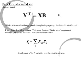 Basic Peer Influence Model Formal Model (1) This is the standard sociology model for explaining anything: the General Linear Model. It says that a dependent variable (Y) is some function (B) of a set of independent variables (X).  At the individual level, the model says that: Usually, one of the X variables is   , the model error term. 