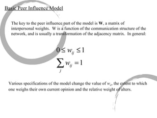 Basic Peer Influence Model The key to the peer influence part of the model is  W , a matrix of interpersonal weights.  W is a function of the communication structure of the network, and is usually a transformation of the adjacency matrix.  In general:  Various specifications of the model change the value of  w ii , the extent to which one weighs their own current opinion and the relative weight of alters. 