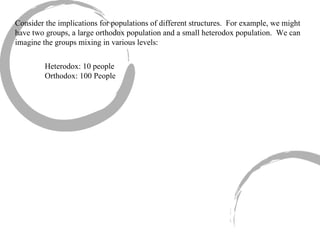 Consider the implications for populations of different structures.  For example, we might have two groups, a large orthodox population and a small heterodox population.  We can imagine the groups mixing in various levels: Heterodox: 10 people Orthodox: 100 People 