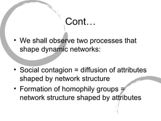 Cont… We shall observe two processes that shape dynamic networks: Social contagion = diffusion of attributes shaped by network structure Formation of homophily groups = network structure shaped by attributes 