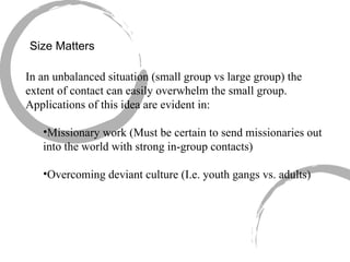 Size Matters In an unbalanced situation (small group vs large group) the extent of contact can easily overwhelm the small group.  Applications of this idea are evident in: Missionary work (Must be certain to send missionaries out into the world with strong in-group contacts) Overcoming deviant culture (I.e. youth gangs vs. adults) 