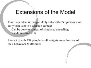 Extensions of the Model Time dependent   : people likely value other’s opinions more early than later in a decision context Can be done in context of simulated annealing; Randomization in   Interact   with XB: people’s self weights are a function of their behaviors & attributes 