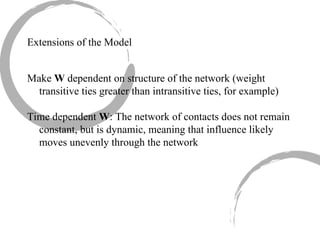 Make  W  dependent on structure of the network (weight transitive ties greater than intransitive ties, for example) Time dependent  W : The network of contacts does not remain constant, but is dynamic, meaning that influence likely moves unevenly through the network Extensions of the Model 