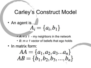 Carley’s Construct Model An agent is… A: n x 1  - my neighbors in the network B: m x 1  vector of beliefs that ego holds In matrix form: 