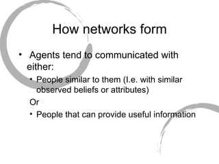 How networks form Agents tend to communicated with either: People similar to them (I.e. with similar observed beliefs or attributes) Or People that can provide useful information 