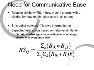 Need for Communicative Ease Relative similarity RS ij  = how much I shares with J divided by how much I shares with all others  B ik  is belief network  ( i  knows information  k ) Expected interaction based on relative similarity “ A ratio of what ego shares with alter to what ego shares with everybody else” 