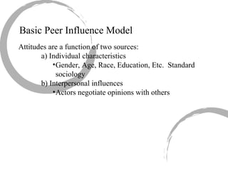 Basic Peer Influence Model Attitudes are a function of two sources: a) Individual characteristics Gender, Age, Race, Education, Etc.  Standard sociology b) Interpersonal influences Actors negotiate opinions with others 